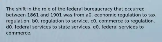 The shift in the role of the federal bureaucracy that occurred between 1861 and 1901 was from a0. economic regulation to tax regulation. b0. regulation to service. c0. commerce to regulation. d0. federal services to state services. e0. federal services to commerce.