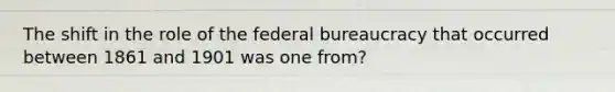 The shift in the role of the federal bureaucracy that occurred between 1861 and 1901 was one from?