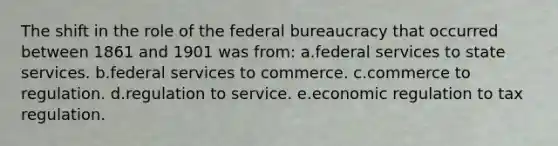 The shift in the role of the federal bureaucracy that occurred between 1861 and 1901 was from: a.federal services to state services. b.federal services to commerce. c.commerce to regulation. d.regulation to service. e.economic regulation to tax regulation.