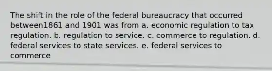 The shift in the role of the federal bureaucracy that occurred between1861 and 1901 was from a. economic regulation to tax regulation. b. regulation to service. c. commerce to regulation. d. federal services to state services. e. federal services to commerce