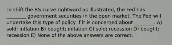 To shift the RS curve rightward as illustrated, the Fed has ________ government securities in the open market. The Fed will undertake this type of policy if it is concerned about ________. A) sold; inflation B) bought; inflation C) sold; recession D) bought; recession E) None of the above answers are correct.