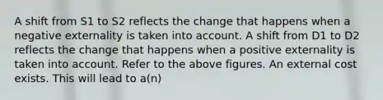 A shift from S1 to S2 reflects the change that happens when a negative externality is taken into account. A shift from D1 to D2 reflects the change that happens when a positive externality is taken into account. Refer to the above figures. An external cost exists. This will lead to a(n)