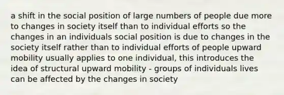 a shift in the social position of large numbers of people due more to changes in society itself than to individual efforts so the changes in an individuals social position is due to changes in the society itself rather than to individual efforts of people upward mobility usually applies to one individual, this introduces the idea of structural upward mobility - groups of individuals lives can be affected by the changes in society