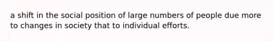 a shift in the social position of large numbers of people due more to changes in society that to individual efforts.