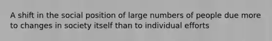 A shift in the social position of large numbers of people due more to changes in society itself than to individual efforts