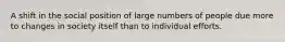 A shift in the social position of large numbers of people due more to changes in society itself than to individual efforts.