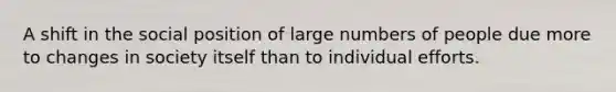 A shift in the social position of large numbers of people due more to changes in society itself than to individual efforts.