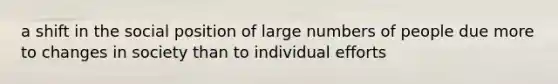 a shift in the social position of large numbers of people due more to changes in society than to individual efforts