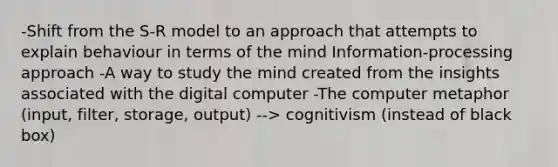 -Shift from the S-R model to an approach that attempts to explain behaviour in terms of the mind Information-processing approach -A way to study the mind created from the insights associated with the digital computer -The computer metaphor (input, filter, storage, output) --> cognitivism (instead of black box)