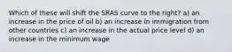 Which of these will shift the SRAS curve to the right? a) an increase in the price of oil b) an increase in immigration from other countries c) an increase in the actual price level d) an increase in the minimum wage