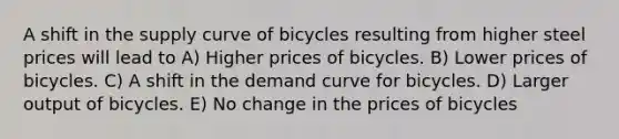 A shift in the supply curve of bicycles resulting from higher steel prices will lead to A) Higher prices of bicycles. B) Lower prices of bicycles. C) A shift in the demand curve for bicycles. D) Larger output of bicycles. E) No change in the prices of bicycles