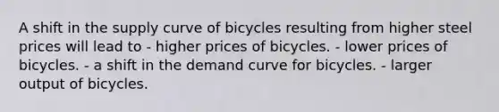 A shift in the supply curve of bicycles resulting from higher steel prices will lead to - higher prices of bicycles. - lower prices of bicycles. - a shift in the demand curve for bicycles. - larger output of bicycles.