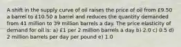 A shift in the supply curve of oil raises the price of oil from £9.50 a barrel to £10.50 a barrel and reduces the quantity demanded from 41 million to 39 million barrels a day. The price elasticity of demand for oil is: a) £1 per 2 million barrels a day b) 2.0 c) 0.5 d) 2 million barrels per day per pound e) 1.0