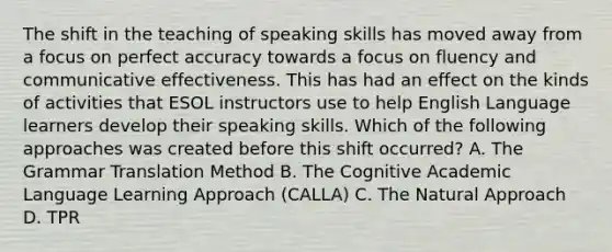 The shift in the teaching of speaking skills has moved away from a focus on perfect accuracy towards a focus on fluency and communicative effectiveness. This has had an effect on the kinds of activities that ESOL instructors use to help English Language learners develop their speaking skills. Which of the following approaches was created before this shift occurred? A. The Grammar Translation Method B. The Cognitive Academic Language Learning Approach (CALLA) C. The Natural Approach D. TPR