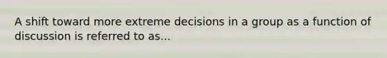 A shift toward more extreme decisions in a group as a function of discussion is referred to as...