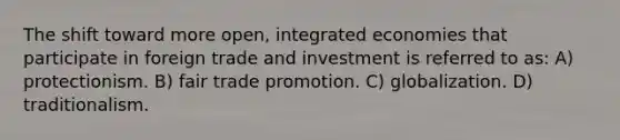 The shift toward more open, integrated economies that participate in foreign trade and investment is referred to as: A) protectionism. B) fair trade promotion. C) globalization. D) traditionalism.