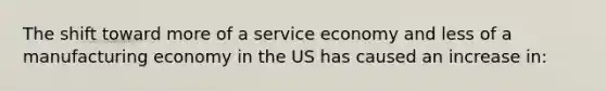 The shift toward more of a service economy and less of a manufacturing economy in the US has caused an increase in: