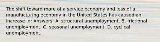 The shift toward more of a service economy and less of a manufacturing economy in the United States has caused an increase in: Answers: A. structural unemployment. B. frictional unemployment. C. seasonal unemployment. D. cyclical unemployment.