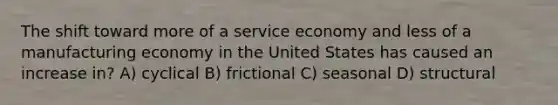 The shift toward more of a service economy and less of a manufacturing economy in the United States has caused an increase in? A) cyclical B) frictional C) seasonal D) structural