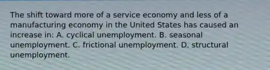 The shift toward more of a service economy and less of a manufacturing economy in the United States has caused an increase in: A. cyclical unemployment. B. seasonal unemployment. C. frictional unemployment. D. structural unemployment.