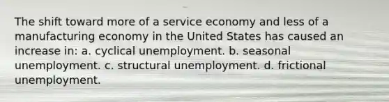 The shift toward more of a service economy and less of a manufacturing economy in the United States has caused an increase in: a. cyclical unemployment. b. seasonal unemployment. c. structural unemployment. d. frictional unemployment.