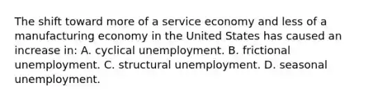 The shift toward more of a service economy and less of a manufacturing economy in the United States has caused an increase in: A. cyclical unemployment. B. frictional unemployment. C. structural unemployment. D. seasonal unemployment.