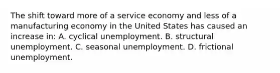 The shift toward more of a service economy and less of a manufacturing economy in the United States has caused an increase in: A. cyclical unemployment. B. structural unemployment. C. seasonal unemployment. D. frictional unemployment.