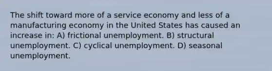 The shift toward more of a service economy and less of a manufacturing economy in the United States has caused an increase in: A) frictional unemployment. B) structural unemployment. C) cyclical unemployment. D) seasonal unemployment.