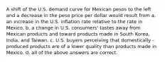 A shift of the U.S. demand curve for Mexican pesos to the left and a decrease in the peso price per dollar would result from a. an increase in the U.S. inflation rate relative to the rate in Mexico. b. a change in U.S. consumers' tastes away from Mexican products and toward products made in South Korea, India, and Taiwan. c. U.S. buyers perceiving that domestically - produced products are of a lower quality than products made in Mexico. d. all of the above answers are correct.