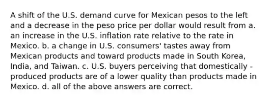 A shift of the U.S. demand curve for Mexican pesos to the left and a decrease in the peso price per dollar would result from a. an increase in the U.S. inflation rate relative to the rate in Mexico. b. a change in U.S. consumers' tastes away from Mexican products and toward products made in South Korea, India, and Taiwan. c. U.S. buyers perceiving that domestically - produced products are of a lower quality than products made in Mexico. d. all of the above answers are correct.