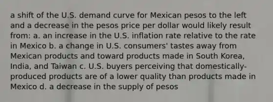 a shift of the U.S. demand curve for Mexican pesos to the left and a decrease in the pesos price per dollar would likely result from: a. an increase in the U.S. inflation rate relative to the rate in Mexico b. a change in U.S. consumers' tastes away from Mexican products and toward products made in South Korea, India, and Taiwan c. U.S. buyers perceiving that domestically-produced products are of a lower quality than products made in Mexico d. a decrease in the supply of pesos