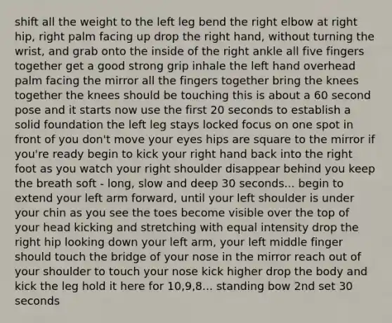 shift all the weight to the left leg bend the right elbow at right hip, right palm facing up drop the right hand, without turning the wrist, and grab onto the inside of the right ankle all five fingers together get a good strong grip inhale the left hand overhead palm facing the mirror all the fingers together bring the knees together the knees should be touching this is about a 60 second pose and it starts now use the first 20 seconds to establish a solid foundation the left leg stays locked focus on one spot in front of you don't move your eyes hips are square to the mirror if you're ready begin to kick your right hand back into the right foot as you watch your right shoulder disappear behind you keep the breath soft - long, slow and deep 30 seconds... begin to extend your left arm forward, until your left shoulder is under your chin as you see the toes become visible over the top of your head kicking and stretching with equal intensity drop the right hip looking down your left arm, your left middle finger should touch the bridge of your nose in the mirror reach out of your shoulder to touch your nose kick higher drop the body and kick the leg hold it here for 10,9,8... standing bow 2nd set 30 seconds