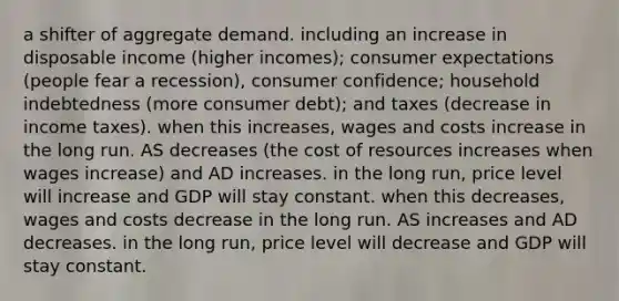 a shifter of aggregate demand. including an increase in disposable income (higher incomes); consumer expectations (people fear a recession), consumer confidence; household indebtedness (more consumer debt); and taxes (decrease in income taxes). when this increases, wages and costs increase in the long run. AS decreases (the cost of resources increases when wages increase) and AD increases. in the long run, price level will increase and GDP will stay constant. when this decreases, wages and costs decrease in the long run. AS increases and AD decreases. in the long run, price level will decrease and GDP will stay constant.