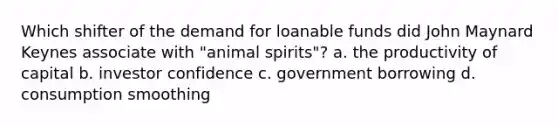 Which shifter of the demand for loanable funds did John Maynard Keynes associate with "animal spirits"? a. the productivity of capital b. investor confidence c. government borrowing d. consumption smoothing