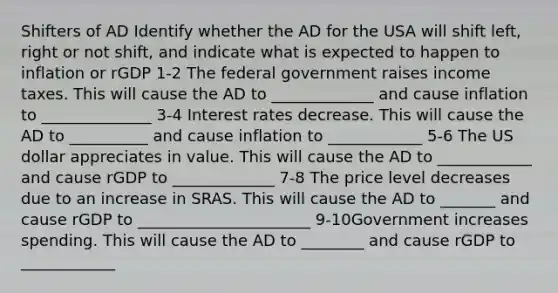 Shifters of AD Identify whether the AD for the USA will shift left, right or not shift, and indicate what is expected to happen to inflation or rGDP 1-2 The federal government raises income taxes. This will cause the AD to _____________ and cause inflation to ______________ 3-4 Interest rates decrease. This will cause the AD to __________ and cause inflation to ____________ 5-6 The US dollar appreciates in value. This will cause the AD to ____________ and cause rGDP to _____________ 7-8 The price level decreases due to an increase in SRAS. This will cause the AD to _______ and cause rGDP to ______________________ 9-10Government increases spending. This will cause the AD to ________ and cause rGDP to ____________