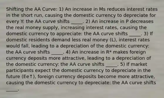 Shifting the AA Curve: 1) An increase in Ms reduces interest rates in the short run, causing the domestic currency to depreciate for every Y: the AA curve shifts _____. 2) An increase in P decreases the real money supply, increasing interest rates, causing the domestic currency to appreciate: the AA curve shifts _____. 3) If domestic residents demand less real money (L), interest rates would fall, leading to a depreciation of the domestic currency: the AA curve shifts _____. 4) An increase in R* makes foreign currency deposits more attractive, leading to a depreciation of the domestic currency: the AA curve shifts _____. 5) If market participants expect the domestic currency to depreciate in the future (Ee↑), foreign currency deposits become more attractive, causing the domestic currency to depreciate: the AA curve shifts _____.