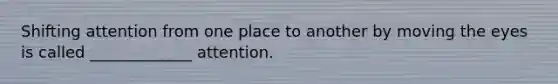 Shifting attention from one place to another by moving the eyes is called _____________ attention.
