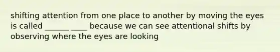 shifting attention from one place to another by moving the eyes is called ______ ____ because we can see attentional shifts by observing where the eyes are looking