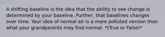 A shifting baseline is the idea that the ability to see change is determined by your baseline, Further, that baselines changes over time. Your idea of normal air is a more polluted version than what your grandparents may find normal. *(True or False)*