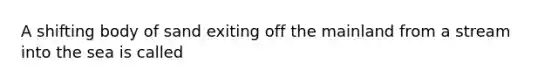 A shifting body of sand exiting off the mainland from a stream into the sea is called