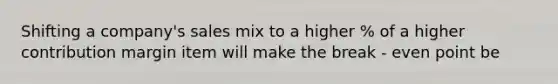 Shifting a company's sales mix to a higher % of a higher contribution margin item will make the break - even point be