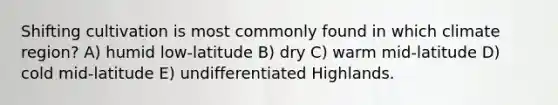 Shifting cultivation is most commonly found in which climate region? A) humid low-latitude B) dry C) warm mid-latitude D) cold mid-latitude E) undifferentiated Highlands.