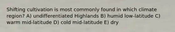 Shifting cultivation is most commonly found in which climate region? A) undifferentiated Highlands B) humid low-latitude C) warm mid-latitude D) cold mid-latitude E) dry