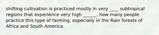 shifting cultivation is practiced mostly in very ____ subtropical regions that experience very high ______. how many people practice this type of farming, especially in the Rain forests of Africa and South America.