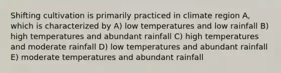 Shifting cultivation is primarily practiced in climate region A, which is characterized by A) low temperatures and low rainfall B) high temperatures and abundant rainfall C) high temperatures and moderate rainfall D) low temperatures and abundant rainfall E) moderate temperatures and abundant rainfall