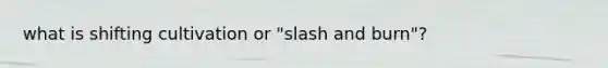 what is shifting cultivation or "slash and burn"?