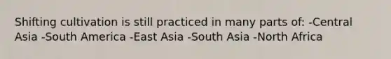 Shifting cultivation is still practiced in many parts of: -Central Asia -South America -East Asia -South Asia -North Africa