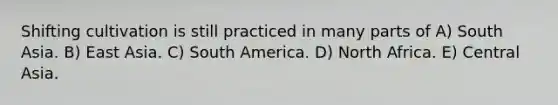 Shifting cultivation is still practiced in many parts of A) South Asia. B) East Asia. C) South America. D) North Africa. E) Central Asia.