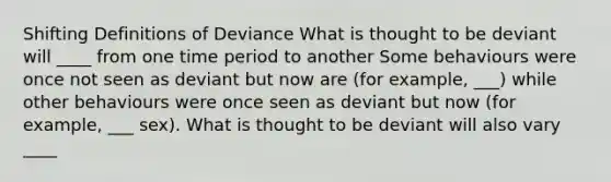 Shifting Definitions of Deviance What is thought to be deviant will ____ from one time period to another Some behaviours were once not seen as deviant but now are (for example, ___) while other behaviours were once seen as deviant but now (for example, ___ sex). What is thought to be deviant will also vary ____