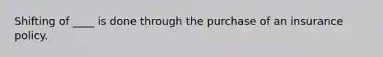 Shifting of ____ is done through the purchase of an insurance policy.